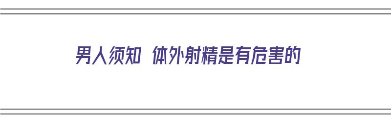 男人须知 体外射精是有危害的（男人须知 体外射精是有危害的吗）