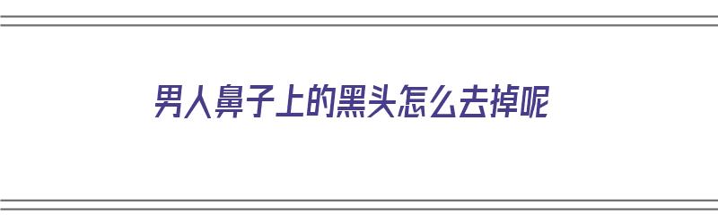 男人鼻子上的黑头怎么去掉呢（男人鼻子上的黑头怎么去掉呢图片）