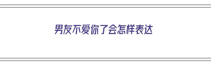 男友不爱你了会怎样表达（男友不爱你了会怎样表达呢）