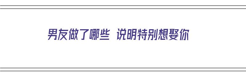 男友做了哪些 说明特别想娶你（男友做了哪些 说明特别想娶你了）