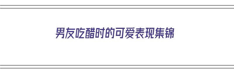 男友吃醋时的可爱表现集锦（男友吃醋时的可爱表现集锦图片）