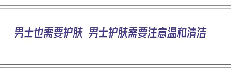 男士也需要护肤 男士护肤需要注意温和清洁（男士护肤需要什么东西）