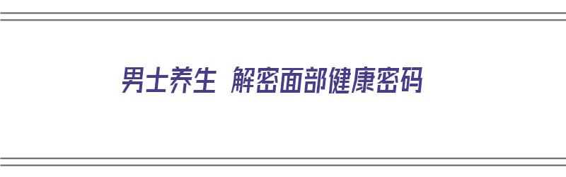 男士养生 解密面部健康密码（男人面部护理）