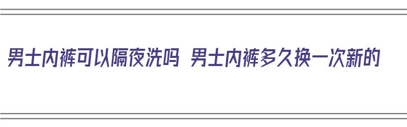 男士内裤可以隔夜洗吗 男士内裤多久换一次新的（男性内裤可以隔夜洗吗）