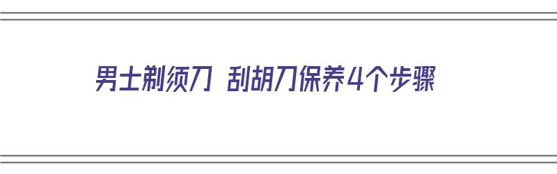 男士剃须刀 刮胡刀保养4个步骤（男性剃须刀）