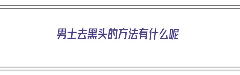 男士去黑头的方法有什么呢（男士去黑头的方法有什么呢图片）