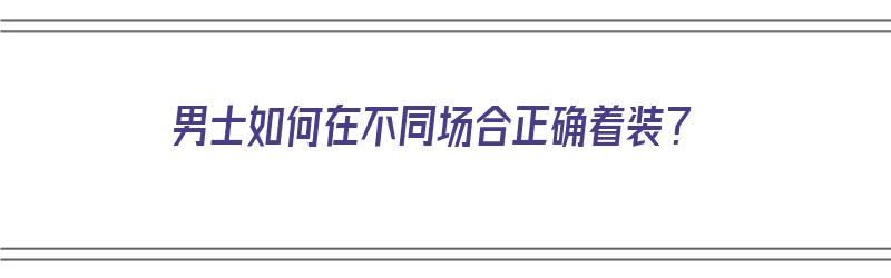 男士如何在不同场合正确着装？（男士重要场合如何穿搭?）