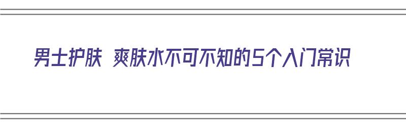 男士护肤 爽肤水不可不知的5个入门常识（男士护肤品 爽肤水）