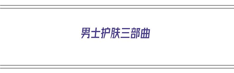 男士护肤三部曲（男士护肤三部曲是哪几个）