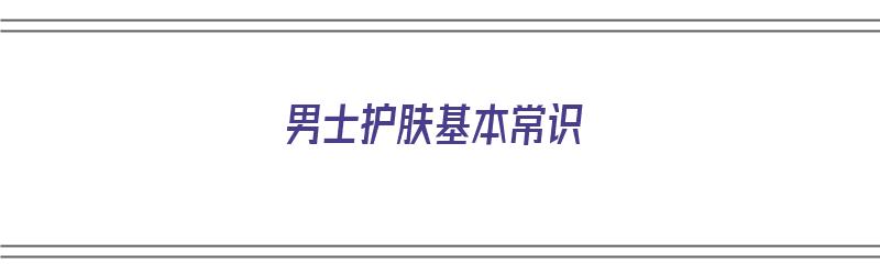 男士护肤基本常识（男士护肤基本常识有哪些）