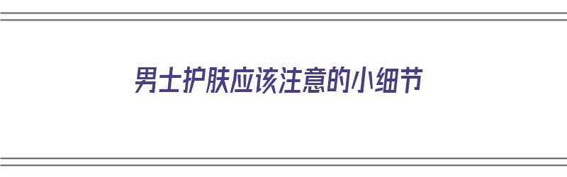 男士护肤应该注意的小细节（男士护肤应该注意的小细节有哪些）