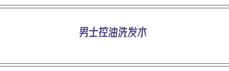 男士控油洗发水（男士控油洗发水哪个牌子的好用）