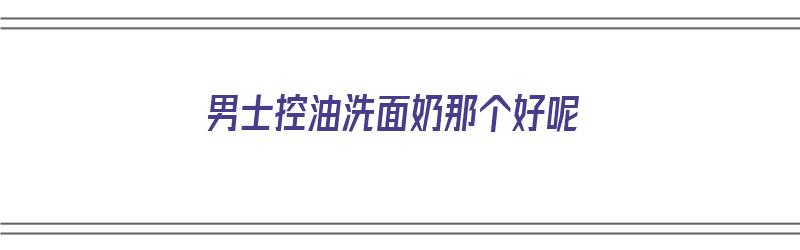 男士控油洗面奶那个好呢（男士控油洗面奶那个好用）