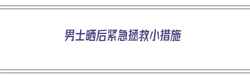 男士晒后紧急拯救小措施（男士晒后修复用什么比较好）