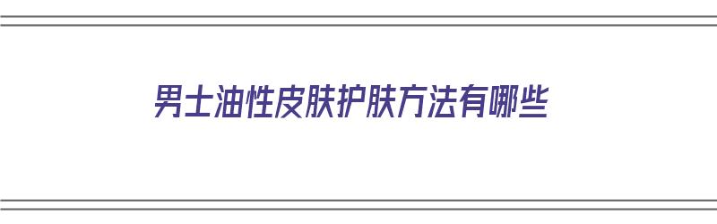 男士油性皮肤护肤方法有哪些（男士油性皮肤护肤方法有哪些呢）