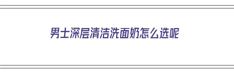 男士深层清洁洗面奶怎么选呢（男士深层清洁洗面奶怎么选呢图片）