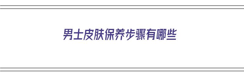 男士皮肤保养步骤有哪些（男士皮肤保养步骤有哪些）