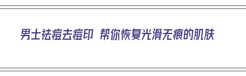 男士祛痘去痘印 帮你恢复光滑无痕的肌肤（男士祛痘去痘印 帮你恢复光滑无痕的肌肤）