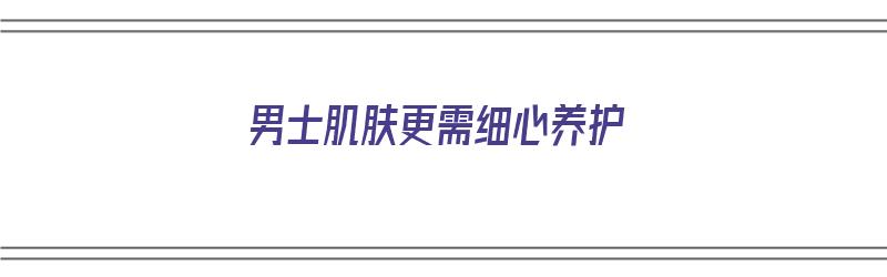 男士肌肤更需细心养护（男士肌肤更需细心养护吗）