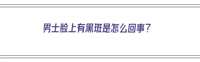 男士脸上有黑斑是怎么回事？（男士脸上有黑斑是怎么回事）