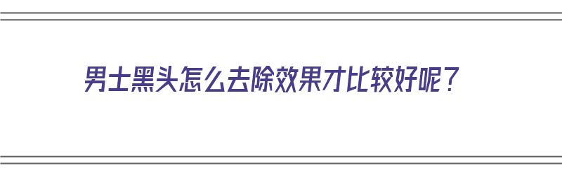 男士黑头怎么去除效果才比较好呢？（男士黑头怎么去除效果才比较好呢图片）