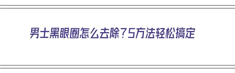 男士黑眼圈怎么去除？5方法轻松搞定（男士消除黑眼圈）