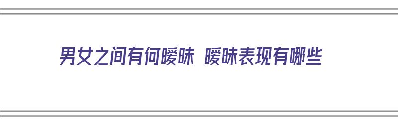 男女之间有何暧昧 暧昧表现有哪些（男女之间有何暧昧 暧昧表现有哪些呢）