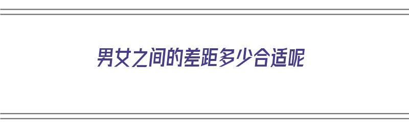 男女之间的差距多少合适呢（男女之间的差距多少合适呢知乎）