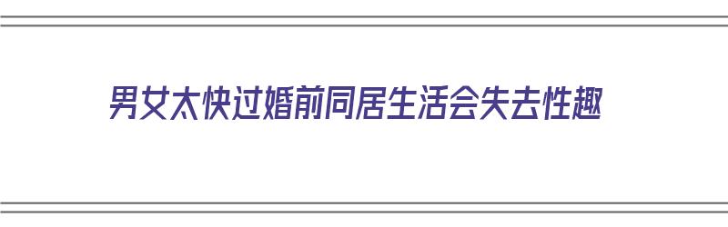 男女太快过婚前同居生活会失去性趣（男女婚前同居容易分手）