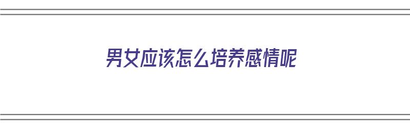 男女应该怎么培养感情呢（男女应该怎么培养感情呢知乎）