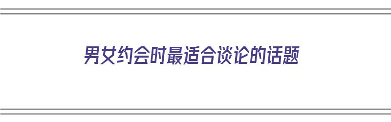 男女约会时最适合谈论的话题（男女约会时最适合谈论的话题是什么）