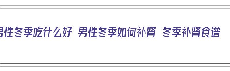 男性冬季吃什么好 男性冬季如何补肾 冬季补肾食谱（冬季男人吃什么最补肾）