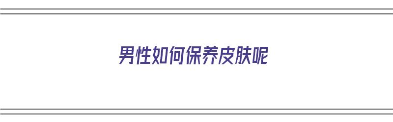 男性如何保养皮肤呢（男性如何保养皮肤呢图片）