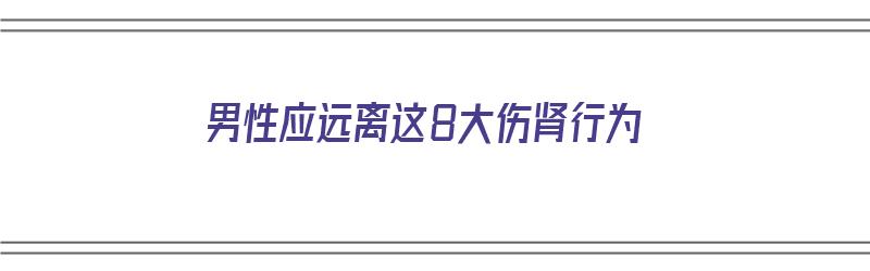 男性应远离这8大伤肾行为（男人伤肾的食物有哪些）