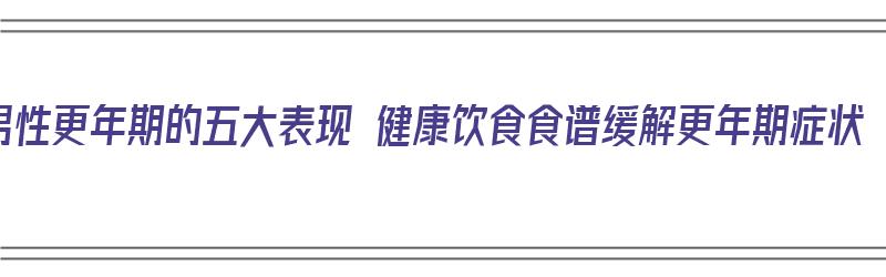 男性更年期的五大表现 健康饮食食谱缓解更年期症状（男性更年期饮食如何调理）