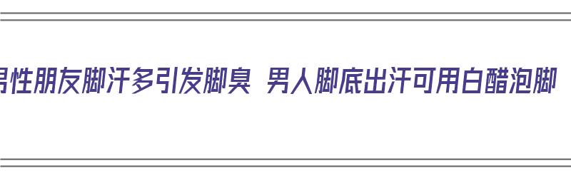 男性朋友脚汗多引发脚臭 男人脚底出汗可用白醋泡脚（脚汗用白醋泡脚有用吗）