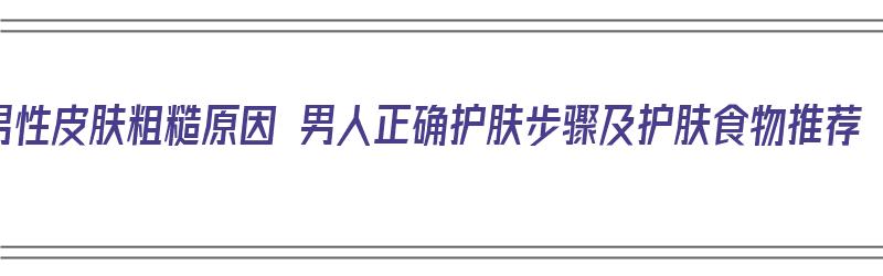 男性皮肤粗糙原因 男人正确护肤步骤及护肤食物推荐（男性皮肤粗糙用什么护肤品）