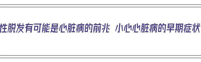 男性脱发有可能是心脏病的前兆 小心心脏病的早期症状（脱发与心脏病有关系吗）