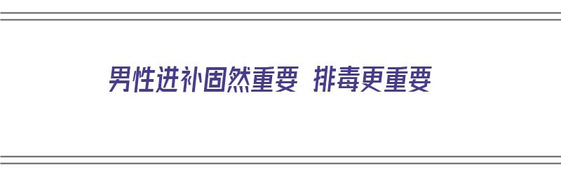 男性进补固然重要 排毒更重要（男性进补的食物有哪些）