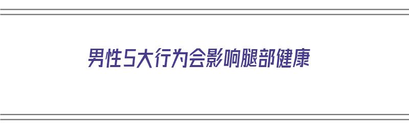 男性5大行为会影响腿部健康（男人影响性功能吗）