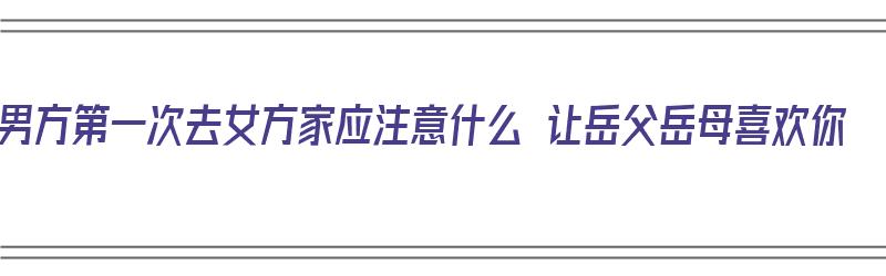 男方第一次去女方家应注意什么 让岳父岳母喜欢你（男方首次去女方家长）