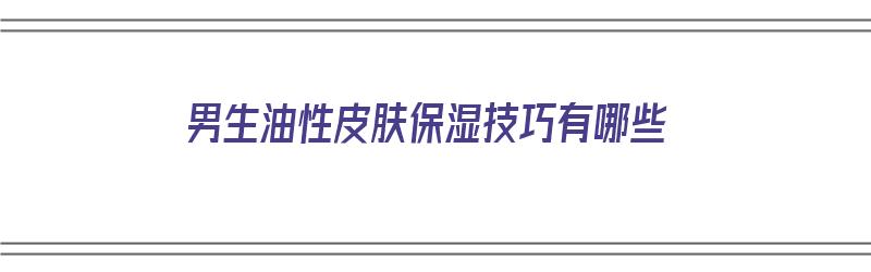 男生油性皮肤保湿技巧有哪些（男生油性皮肤保湿技巧有哪些呢）