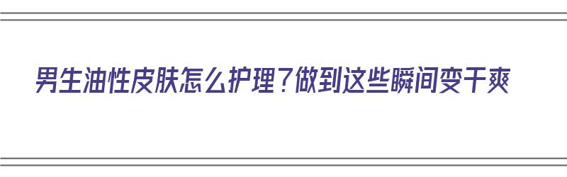 男生油性皮肤怎么护理？做到这些瞬间变干爽（男生油性皮肤要怎么护肤）