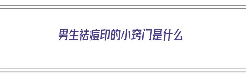 男生祛痘印的小窍门是什么（男生祛痘印的小窍门是什么意思）