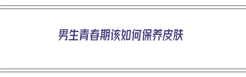 男生青春期该如何保养皮肤（男生青春期该如何保养皮肤呢）