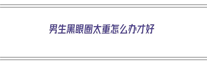 男生黑眼圈太重怎么办才好（男生黑眼圈太重怎么办才好呢）