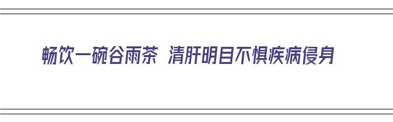 畅饮一碗谷雨茶 清肝明目不惧疾病侵身（喝谷雨茶的寓意）