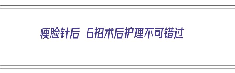 瘦脸针后 6招术后护理不可错过（瘦脸针术后护理怎么做）