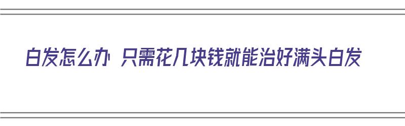 白发怎么办 只需花几块钱就能治好满头白发（白发怎么办 只需花几块钱就能治好满头白发的病）