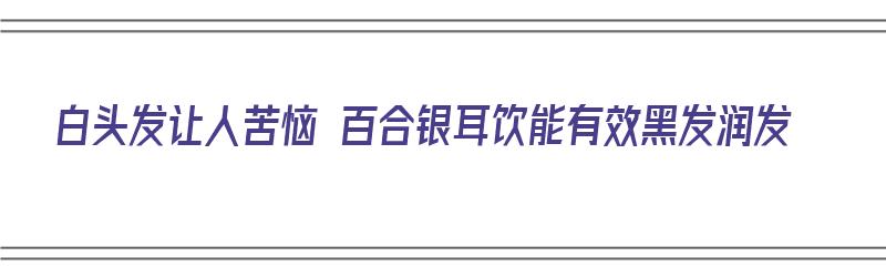 白头发让人苦恼 百合银耳饮能有效黑发润发（银耳百合可以美白吗）